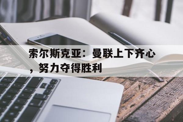 爱游戏在线-索尔斯克亚：曼联上下齐心，努力夺得胜利的简单介绍